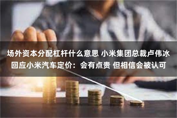场外资本分配杠杆什么意思 小米集团总裁卢伟冰回应小米汽车定价：会有点贵 但相信会被认可