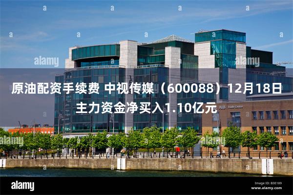 原油配资手续费 中视传媒（600088）12月18日主力资金净买入1.10亿元