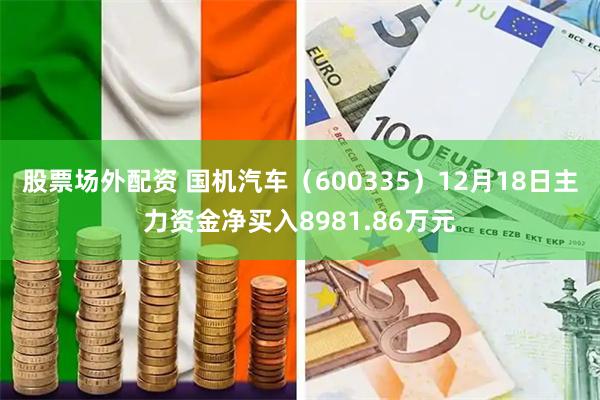 股票场外配资 国机汽车（600335）12月18日主力资金净买入8981.86万元