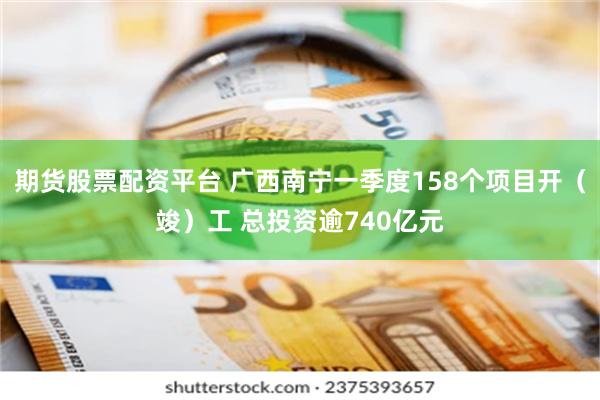 期货股票配资平台 广西南宁一季度158个项目开（竣）工 总投资逾740亿元