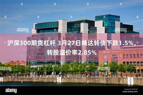 沪深300期货杠杆 3月27日精达转债下跌1.5%，转股溢价率2.85%