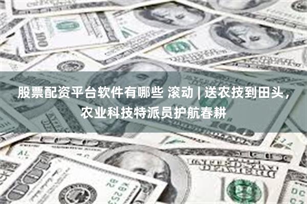 股票配资平台软件有哪些 滚动 | 送农技到田头，农业科技特派员护航春耕