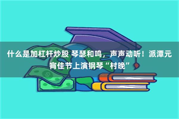 什么是加杠杆炒股 琴瑟和鸣，声声动听！派潭元宵佳节上演钢琴“村晚”