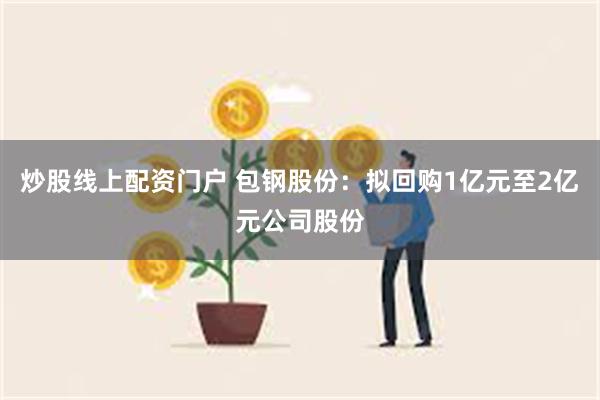 炒股线上配资门户 包钢股份：拟回购1亿元至2亿元公司股份