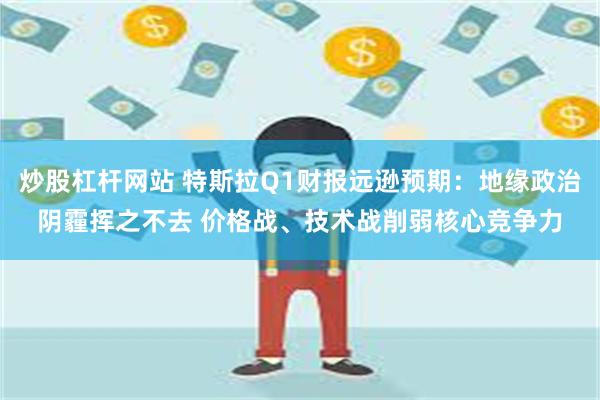 炒股杠杆网站 特斯拉Q1财报远逊预期：地缘政治阴霾挥之不去 价格战、技术战削弱核心竞争力