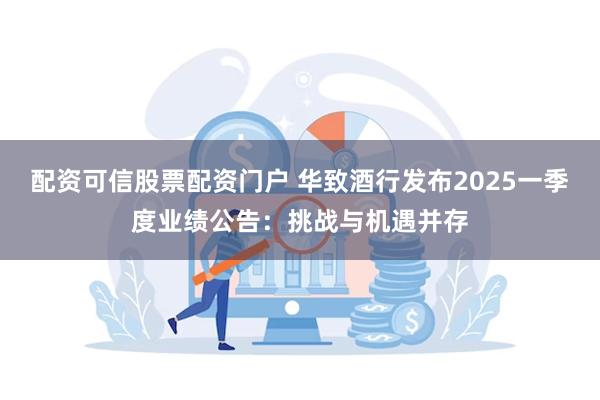 配资可信股票配资门户 华致酒行发布2025一季度业绩公告：挑战与机遇并存
