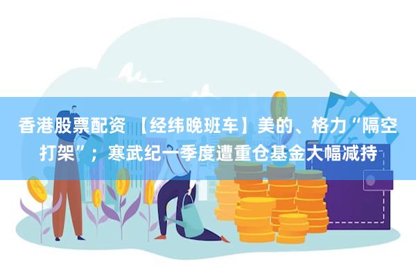 香港股票配资 【经纬晚班车】美的、格力“隔空打架”；寒武纪一季度遭重仓基金大幅减持