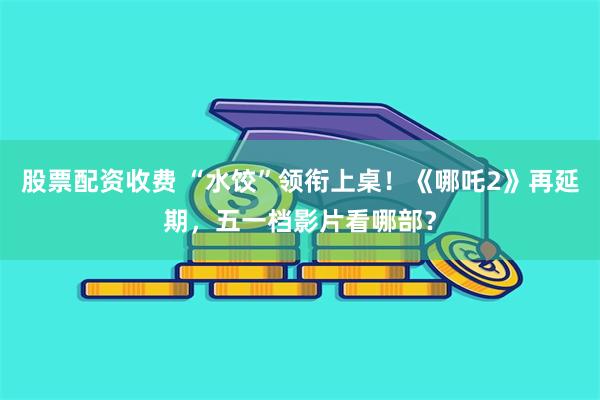 股票配资收费 “水饺”领衔上桌！《哪吒2》再延期，五一档影片看哪部？