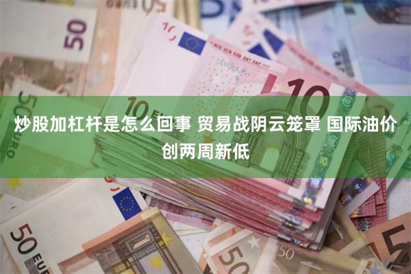 炒股加杠杆是怎么回事 贸易战阴云笼罩 国际油价创两周新低