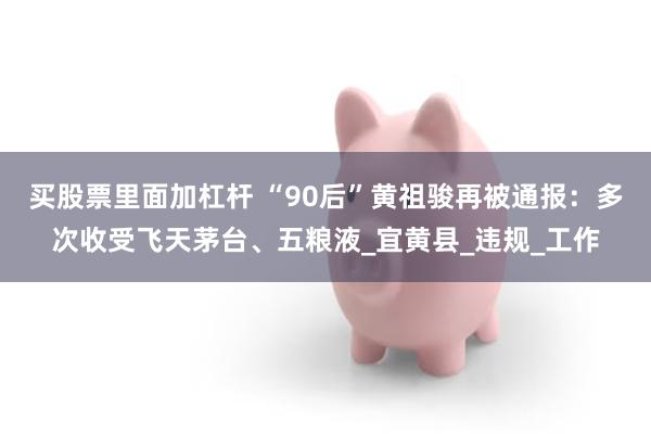 买股票里面加杠杆 “90后”黄祖骏再被通报：多次收受飞天茅台、五粮液_宜黄县_违规_工作