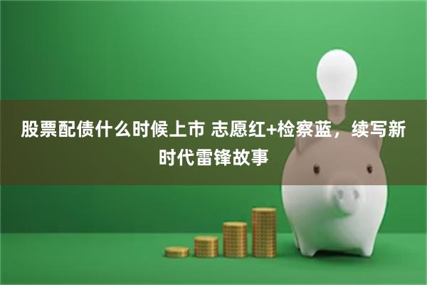 股票配债什么时候上市 志愿红+检察蓝，续写新时代雷锋故事