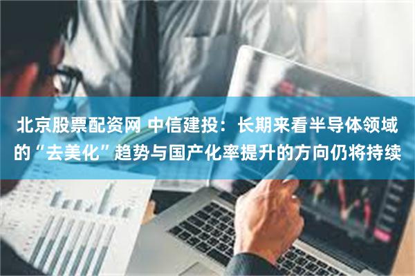 北京股票配资网 中信建投：长期来看半导体领域的“去美化”趋势与国产化率提升的方向仍将持续
