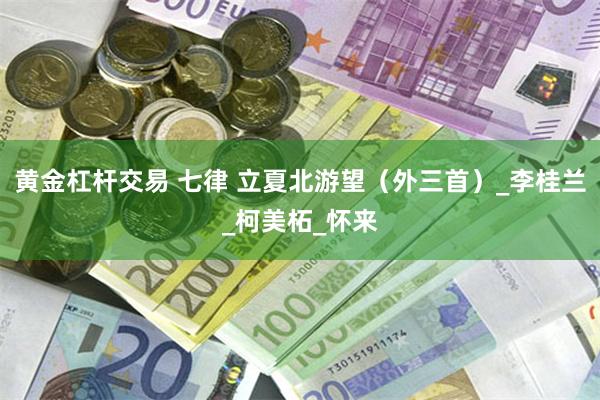 黄金杠杆交易 七律 立夏北游望（外三首）_李桂兰_柯美柘_怀来