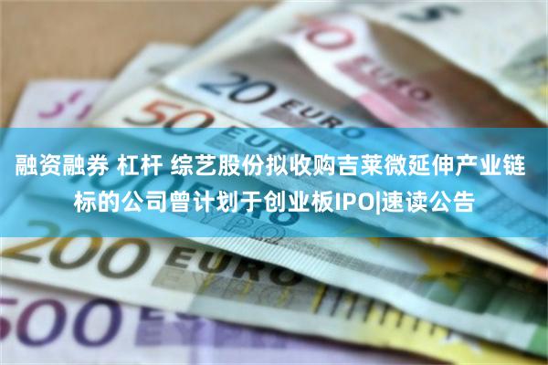 融资融券 杠杆 综艺股份拟收购吉莱微延伸产业链 标的公司曾计划于创业板IPO|速读公告