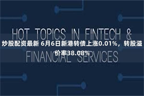 炒股配资最新 6月6日新港转债上涨0.01%，转股溢价率38.08%