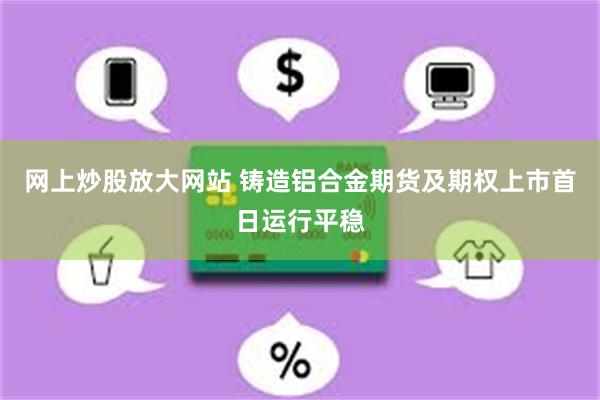 网上炒股放大网站 铸造铝合金期货及期权上市首日运行平稳