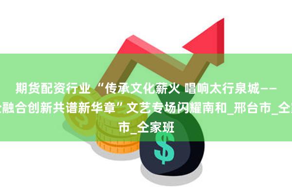 期货配资行业 “传承文化薪火 唱响太行泉城——校企融合创新共谱新华章”文艺专场闪耀南和_邢台市_仝家班