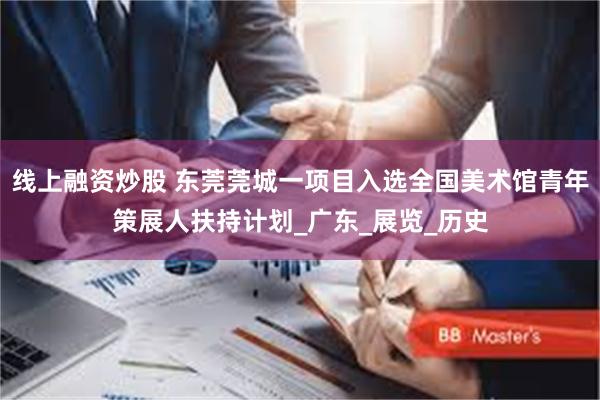 线上融资炒股 东莞莞城一项目入选全国美术馆青年策展人扶持计划_广东_展览_历史