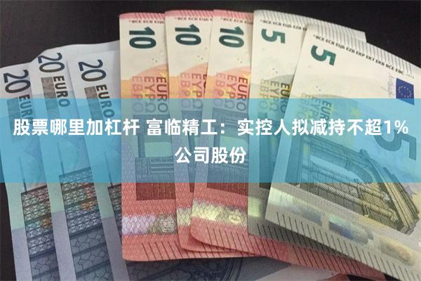 股票哪里加杠杆 富临精工：实控人拟减持不超1%公司股份