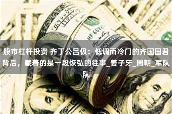 股市杠杆投资 齐丁公吕伋：低调而冷门的齐国国君背后，藏着的是一段恢弘的往事_姜子牙_周朝_军队