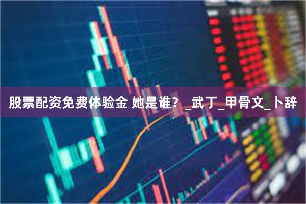 股票配资免费体验金 她是谁？_武丁_甲骨文_卜辞