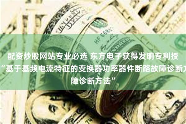 配资炒股网站专业必选 东方电子获得发明专利授权：“基于基频电流特征的变换器功率器件断路故障诊断方法”