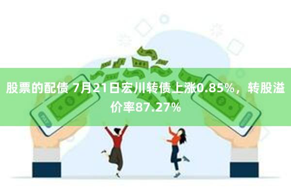 股票的配债 7月21日宏川转债上涨0.85%，转股溢价率87.27%