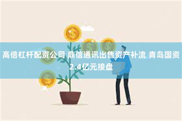 高倍杠杆配资公司 鼎信通讯出售资产补流 青岛国资2.4亿元接盘