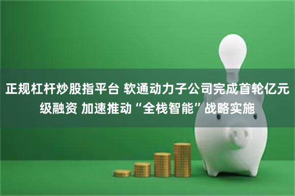 正规杠杆炒股指平台 软通动力子公司完成首轮亿元级融资 加速推动“全栈智能”战略实施