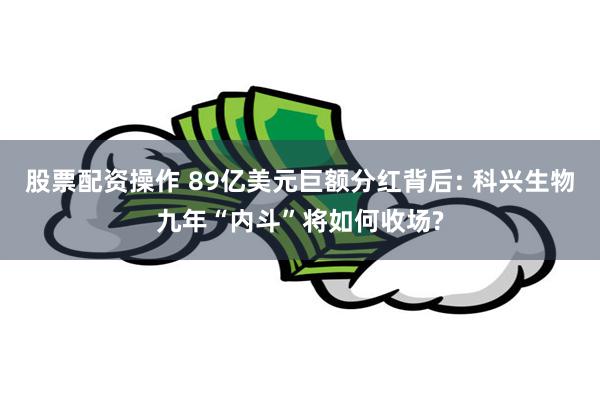 股票配资操作 89亿美元巨额分红背后: 科兴生物九年“内斗”将如何收场?