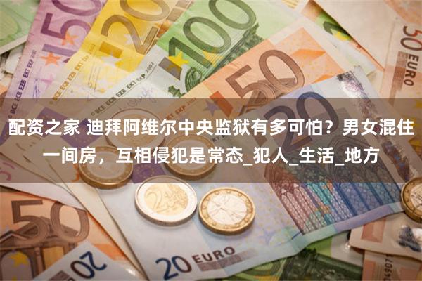 配资之家 迪拜阿维尔中央监狱有多可怕？男女混住一间房，互相侵犯是常态_犯人_生活_地方