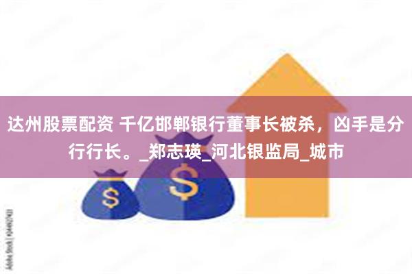 达州股票配资 千亿邯郸银行董事长被杀，凶手是分行行长。_郑志瑛_河北银监局_城市