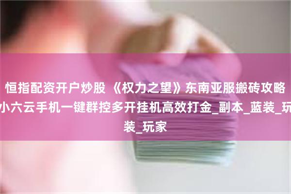 恒指配资开户炒股 《权力之望》东南亚服搬砖攻略：小六云手机一键群控多开挂机高效打金_副本_蓝装_玩家