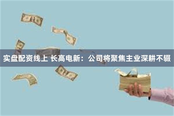 实盘配资线上 长高电新：公司将聚焦主业深耕不辍