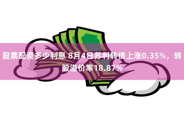 股票配资多少利息 8月4日苏利转债上涨0.35%，转股溢价率18.87%
