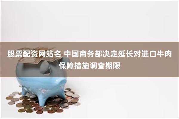 股票配资网站名 中国商务部决定延长对进口牛肉保障措施调查期限