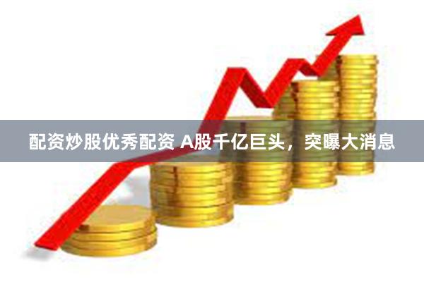 配资炒股优秀配资 A股千亿巨头，突曝大消息