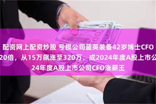 配资网上配资炒股 亏损公司蓝英装备42岁博士CFO余之森年薪翻20倍，从15万飙涨至320万，成2024年度A股上市公司CFO涨薪王