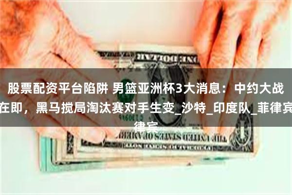 股票配资平台陷阱 男篮亚洲杯3大消息：中约大战在即，黑马搅局淘汰赛对手生变_沙特_印度队_菲律宾