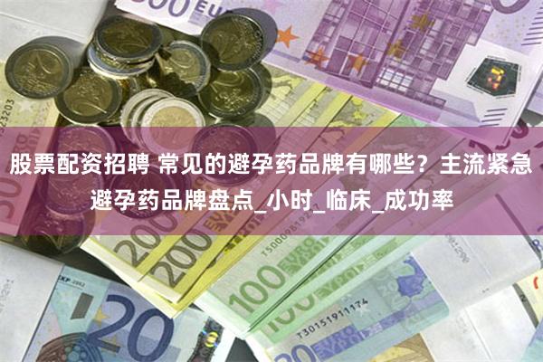 股票配资招聘 常见的避孕药品牌有哪些？主流紧急避孕药品牌盘点_小时_临床_成功率