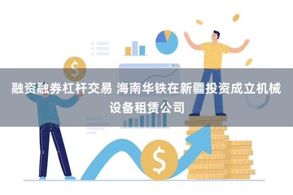 融资融券杠杆交易 海南华铁在新疆投资成立机械设备租赁公司
