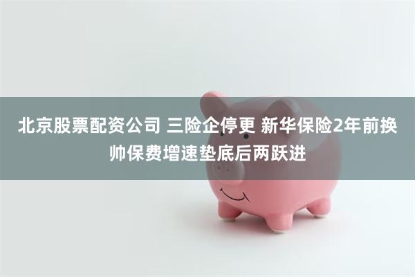 北京股票配资公司 三险企停更 新华保险2年前换帅保费增速垫底后两跃进