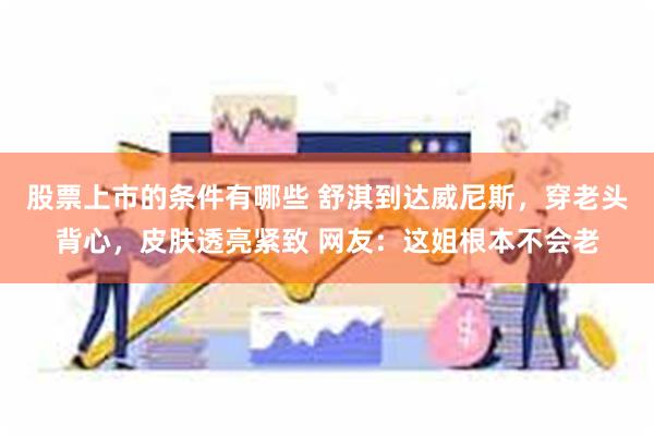 股票上市的条件有哪些 舒淇到达威尼斯，穿老头背心，皮肤透亮紧致 网友：这姐根本不会老