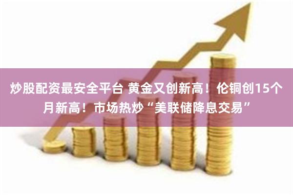 炒股配资最安全平台 黄金又创新高！伦铜创15个月新高！市场热炒“美联储降息交易”